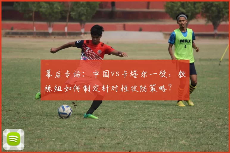 幕后专访：中国vs卡塔尔一役，教练组如何制定针对性攻防策略？