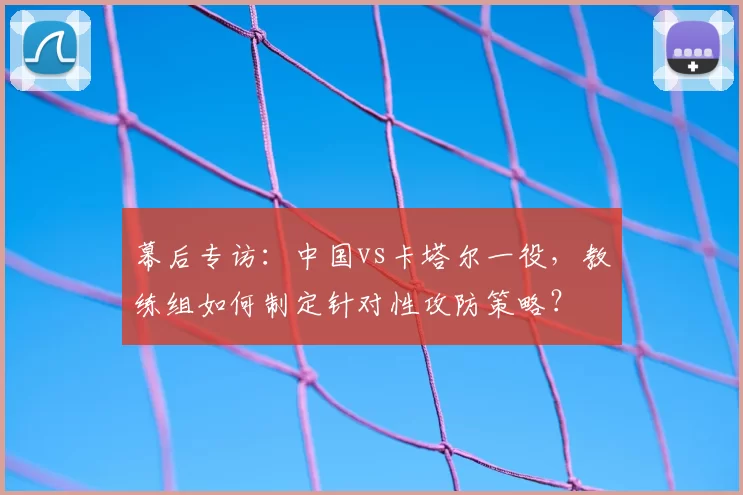 幕后专访:中国vs卡塔尔一役,教练组如何制定针对性攻防策略?